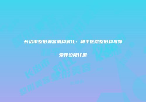 长治市整形美容机构对比：和平医院整形科与郭爱萍诊所详解