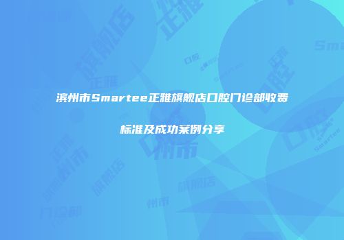 滨州市Smartee正雅旗舰店口腔门诊部收费标准及成功案例分享