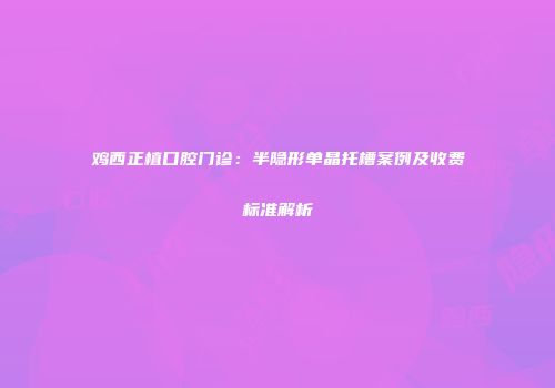 鸡西正植口腔门诊：半隐形单晶托槽案例及收费标准解析
