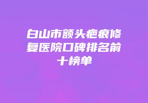 白山市额头疤痕修复医院口碑排名前十榜单