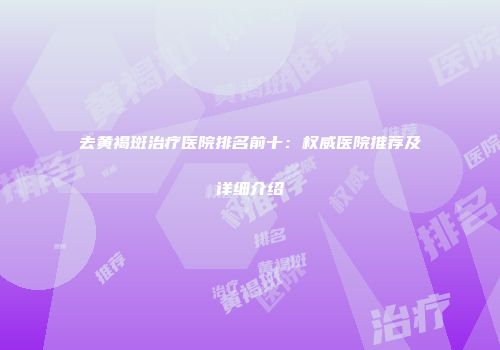 去黄褐斑治疗医院排名前十：权威医院推荐及详细介绍
