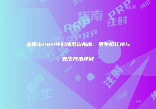 汕尾市PRP注射填泪沟指南：医生排行榜与去除方法详解