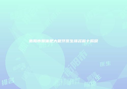 衡阳市腺体肥大龅牙医生排名前十揭晓