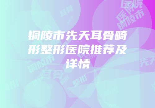 铜陵市先天耳骨畸形整形医院推荐及详情