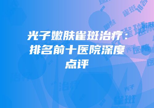 光子嫩肤雀斑治疗：排名前十医院深度点评