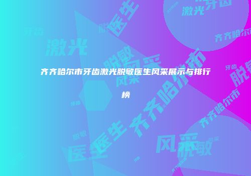 齐齐哈尔市牙齿激光脱敏医生风采展示与排行榜
