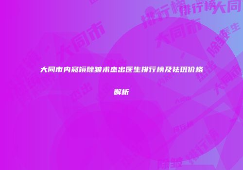 大同市内窥镜除皱术杰出医生排行榜及祛斑价格解析