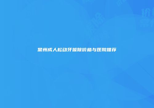 常州成人松动牙拔除价格与医院推荐