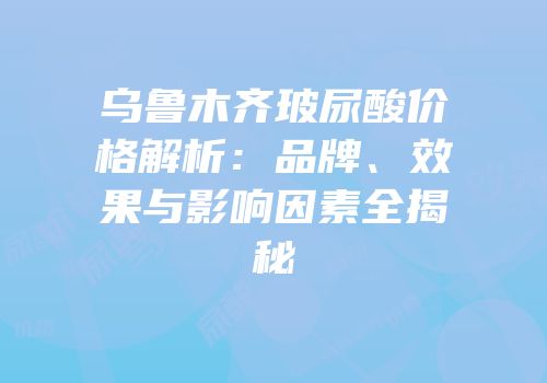 乌鲁木齐玻尿酸价格解析：品牌、效果与影响因素全揭秘