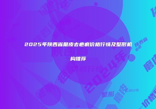 2025年陕西省磨皮去疤痕价格行情及整形机构推荐