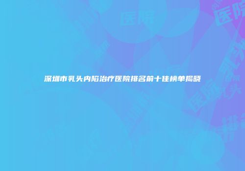 深圳市乳头内陷治疗医院排名前十佳榜单揭晓