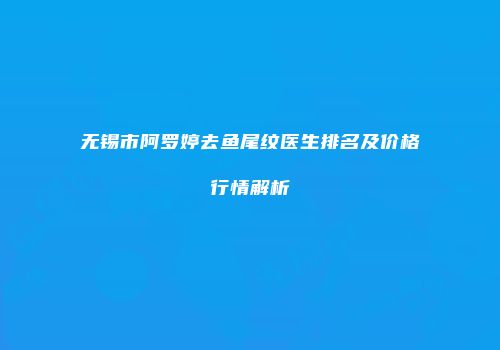 无锡市阿罗婷去鱼尾纹医生排名及价格行情解析