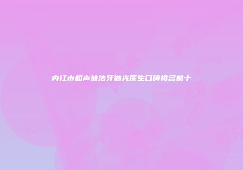 内江市超声波洁牙抛光医生口碑排名前十
