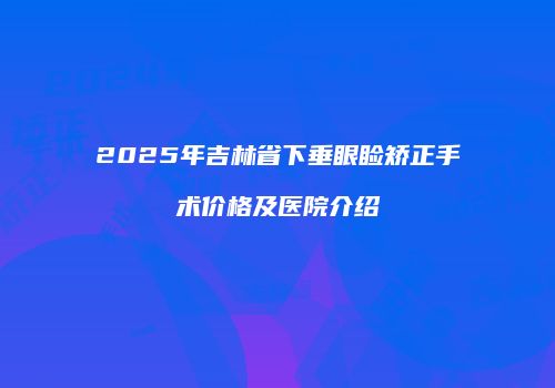 2025年吉林省下垂眼睑矫正手术价格及医院介绍