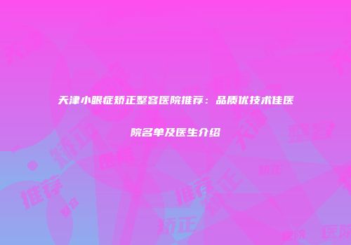 天津小眼症矫正整容医院推荐：品质优技术佳医院名单及医生介绍