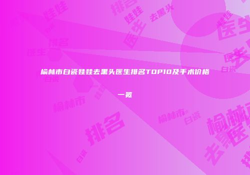 榆林市白瓷娃娃去黑头医生排名TOP10及手术价格一览
