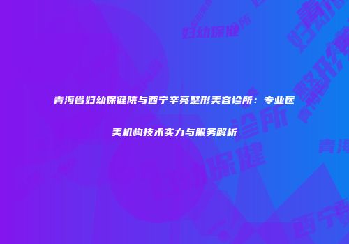 青海省妇幼保健院与西宁辛亮整形美容诊所：专业医美机构技术实力与服务解析