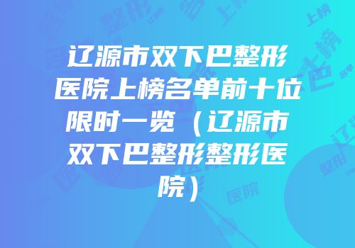 辽源市双下巴整形医院上榜名单前十位限时一览（辽源市双下巴整形整形医院）