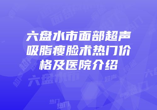 六盘水市面部超声吸脂瘦脸术热门价格及医院介绍