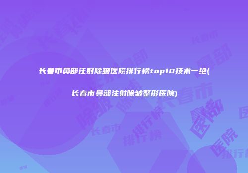长春市鼻部注射除皱医院排行榜top10技术一绝(长春市鼻部注射除皱整形医院)