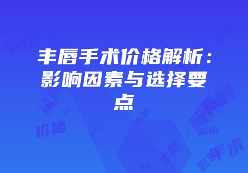丰唇手术价格解析：影响因素与选择要点