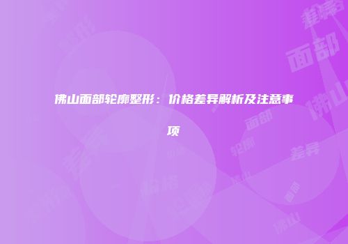 佛山面部轮廓整形：价格差异解析及注意事项