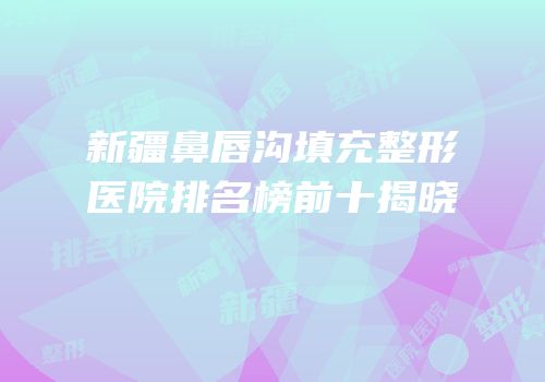 新疆鼻唇沟填充整形医院排名榜前十揭晓