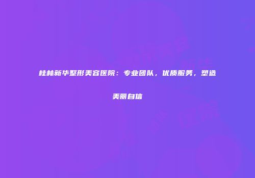 桂林新华整形美容医院：专业团队，优质服务，塑造美丽自信