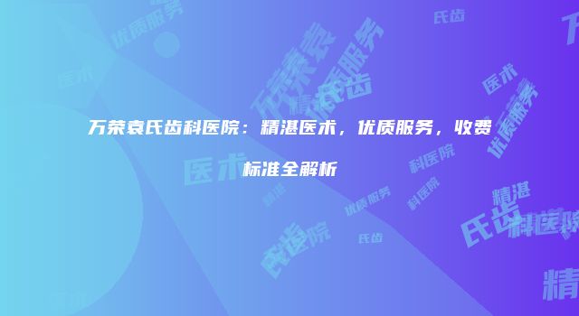 万荣袁氏齿科医院：精湛医术，优质服务，收费标准全解析