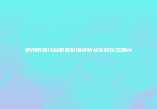 泰州市鼻综合整容价格解析及医院医生推荐