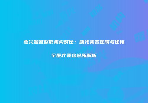 嘉兴知名整形机构对比：曙光美容医院与徐伟宇医疗美容诊所解析