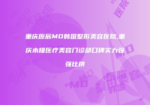 重庆原辰MD韩国整形美容医院,重庆木槿医疗美容门诊部口碑实力强强比拼