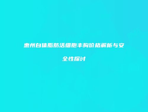 惠州自体脂肪活细胞丰胸价格解析与安全性探讨