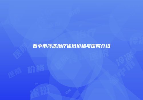 晋中市冷冻治疗雀斑价格与医院介绍