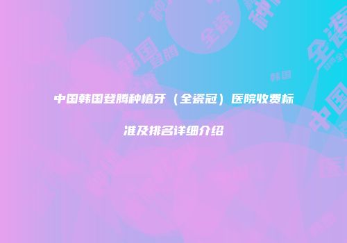 中国韩国登腾种植牙（全瓷冠）医院收费标准及排名详细介绍