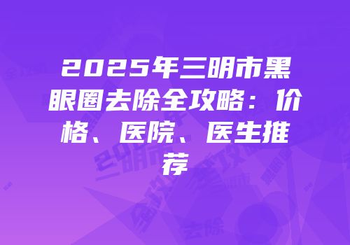 2025年三明市黑眼圈去除全攻略：价格、医院、医生推荐