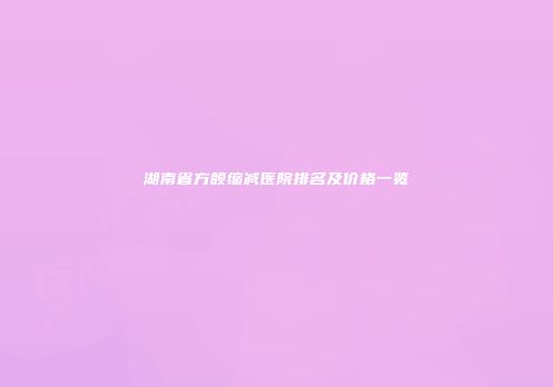 湖南省方颌缩减医院排名及价格一览