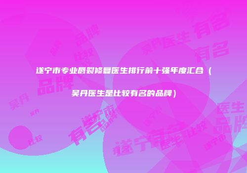 遂宁市专业唇裂修复医生排行前十强年度汇合（吴丹医生是比较有名的品牌）