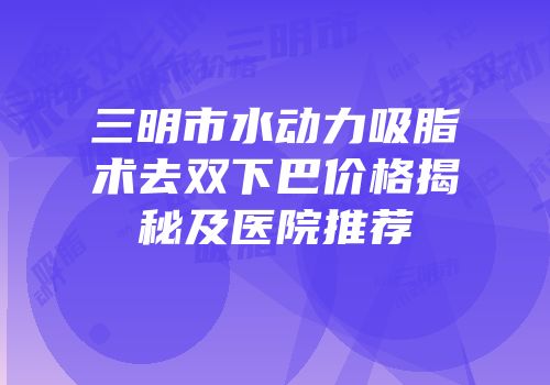 三明市水动力吸脂术去双下巴价格揭秘及医院推荐