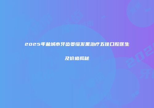 2025年盐城市牙齿萎缩发黑治疗五佳口腔医生及价格揭秘