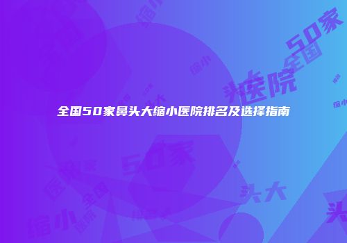 全国50家鼻头大缩小医院排名及选择指南