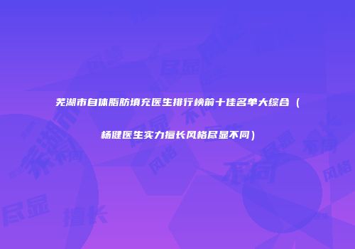 芜湖市自体脂肪填充医生排行榜前十佳名单大综合（杨健医生实力擅长风格尽显不同）
