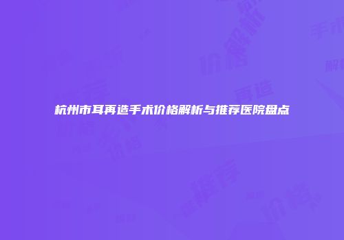 杭州市耳再造手术价格解析与推荐医院盘点