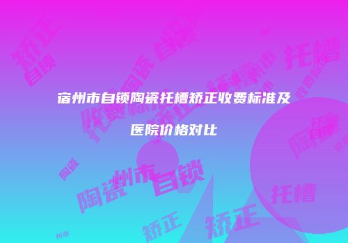 宿州市自锁陶瓷托槽矫正收费标准及医院价格对比