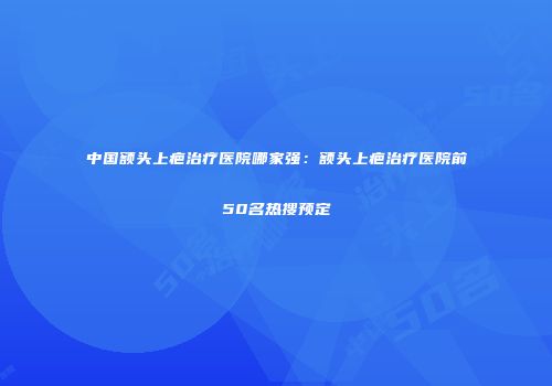中国额头上疤治疗医院哪家强：额头上疤治疗医院前50名热搜预定