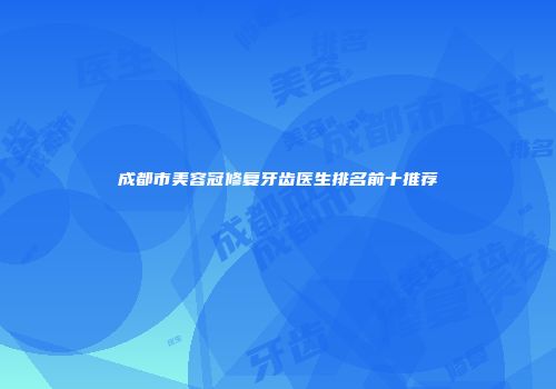 成都市美容冠修复牙齿医生排名前十推荐
