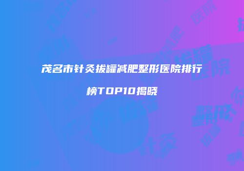 茂名市针灸拔罐减肥整形医院排行榜TOP10揭晓