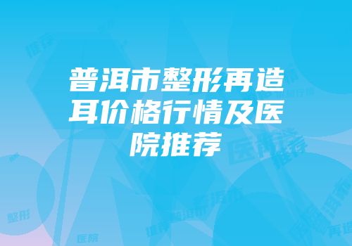 普洱市整形再造耳价格行情及医院推荐