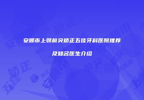 安顺市上颚前突矫正五佳牙科医院推荐及知名医生介绍
