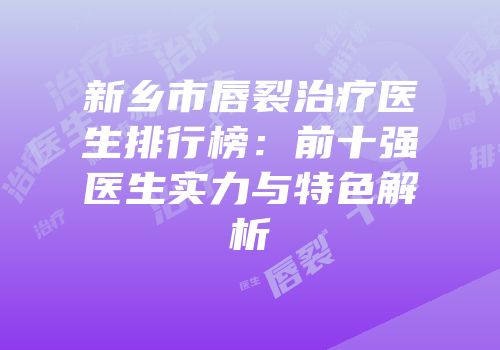 新乡市唇裂治疗医生排行榜：前十强医生实力与特色解析